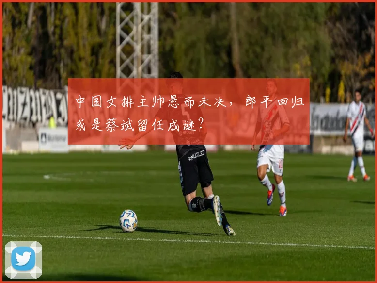 中国女排主帅悬而未决，郎平回归或是蔡斌留任成谜？