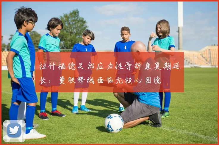 拉什福德足部应力性骨折康复期延长，曼联锋线面临无核心困境