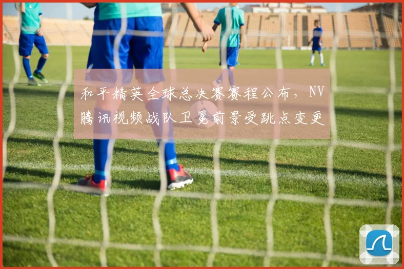 和平精英全球总决赛赛程公布，NV腾讯视频战队卫冕前景受跳点变更影响