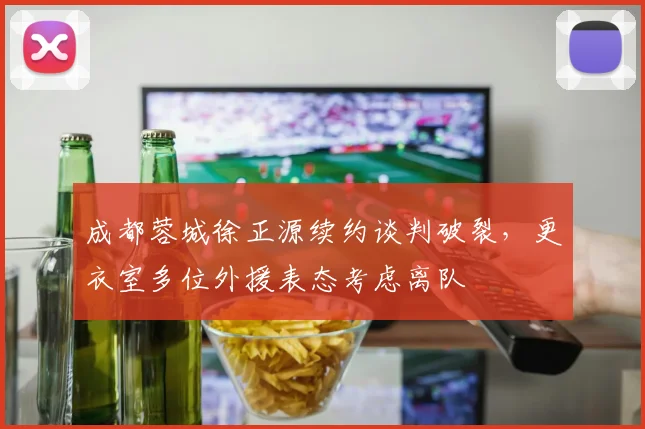 成都蓉城徐正源续约谈判破裂，更衣室多位外援表态考虑离队