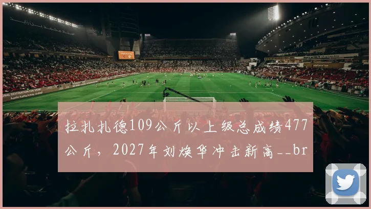 拉扎扎德109公斤以上级总成绩477公斤，2027年刘焕华冲击新高__br_