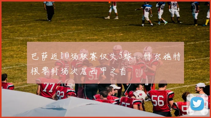 巴萨近10场联赛仅失5球，特尔施特根零封场次居西甲之首