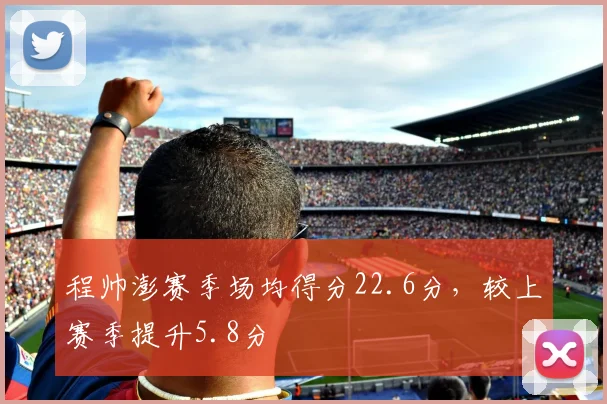 程帅澎赛季场均得分22.6分，较上赛季提升5.8分