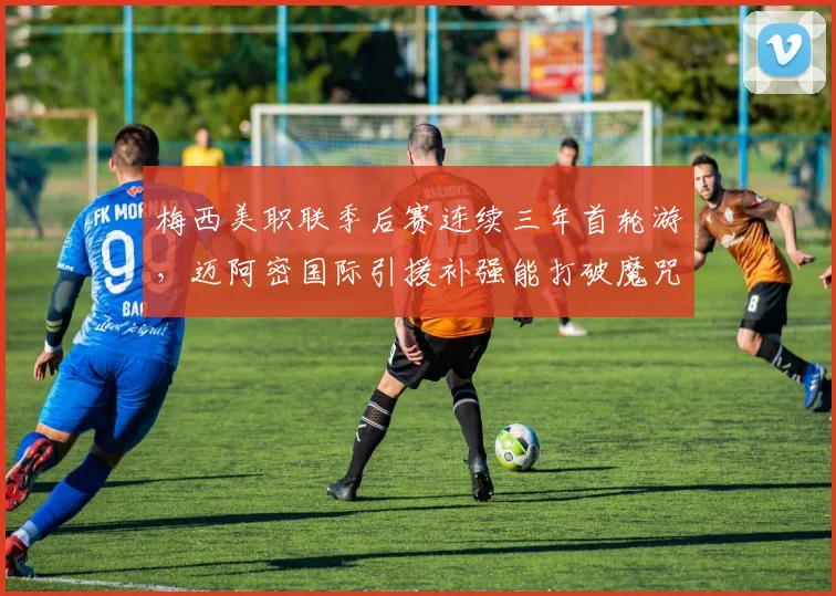 梅西美职联季后赛连续三年首轮游，迈阿密国际引援补强能打破魔咒吗？