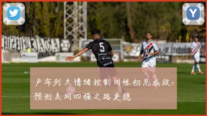 卢布列夫情绪控制训练初见成效，预测美网四强之路更稳