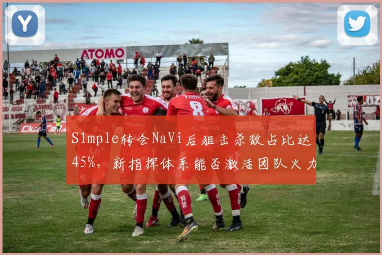 S1mple转会NaVi后狙击杀敌占比达45%，新指挥体系能否激活团队火力？