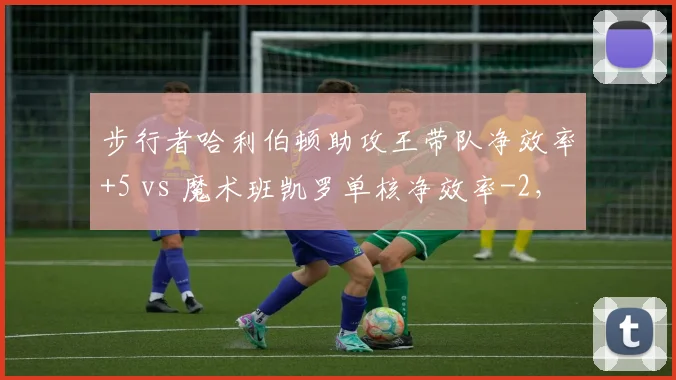 步行者哈利伯顿助攻王带队净效率+5 vs 魔术班凯罗单核净效率-2，新星带队能力分化
