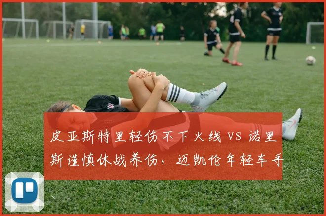 皮亚斯特里轻伤不下火线 vs 诺里斯谨慎休战养伤，迈凯伦年轻车手出击哲学分歧