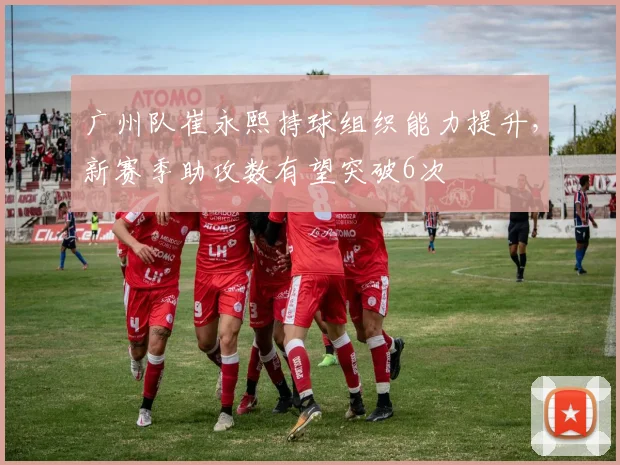 广州队崔永熙持球组织能力提升，新赛季助攻数有望突破6次